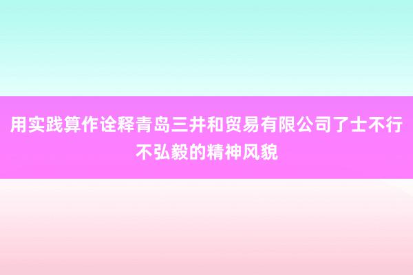 用实践算作诠释青岛三井和贸易有限公司了士不行不弘毅的精神风貌